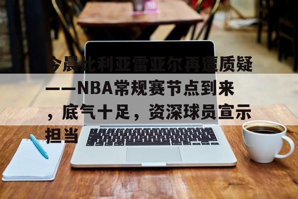 关于今晨比利亚雷亚尔再遭质疑——NBA常规赛节点到来，底气十足，资深球员宣示担当的信息-熊猫体育