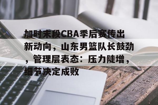关于加时末段CBA季后赛传出新动向，山东男篮队长鼓劲，管理层表态：压力陡增，细节决定成败的信息-体育竞赛